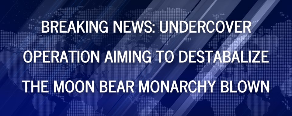 UNDERCOVER OPERATION AIMING TO DESTABALIZE THE MOON BEAR MONARCHY BLOWN